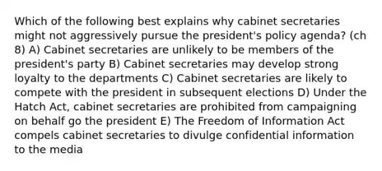 Which of the following best explains why cabinet secretaries might not aggressively pursue the president's policy agenda? (ch 8) A) Cabinet secretaries are unlikely to be members of the president's party B) Cabinet secretaries may develop strong loyalty to the departments C) Cabinet secretaries are likely to compete with the president in subsequent elections D) Under the Hatch Act, cabinet secretaries are prohibited from campaigning on behalf go the president E) The Freedom of Information Act compels cabinet secretaries to divulge confidential information to the media