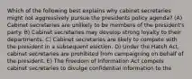 Which of the following best explains why cabinet secretaries might not aggressively pursue the presidents policy agenda? (A) Cabinet secretaries are unlikely to be members of the president's party. B) Cabinet secretaries may develop strong loyalty to their departments. C) Cabinet secretaries are likely to compete with the president in a subsequent election. D) Under the Hatch Act, cabinet secretaries are prohibited from campaigning on behalf of the president. E) The Freedom of Information Act compels cabinet secretaries to divulge confidential information to the