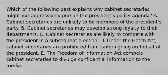 Which of the following best explains why cabinet secretaries might not aggressively pursue the president's policy agenda? A. Cabinet secretaries are unlikely to be members of the president's party. B. Cabinet secretaries may develop strong loyalty to their departments. C. Cabinet secretaries are likely to compete with the president in a subsequent election. D. Under the Hatch Act, cabinet secretaries are prohibited from campaigning on behalf of the president. E. The Freedom of Information Act compels cabinet secretaries to divulge confidential information to the media.