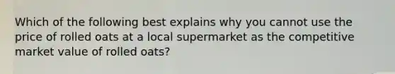 Which of the following best explains why you cannot use the price of rolled oats at a local supermarket as the competitive market value of rolled oats?