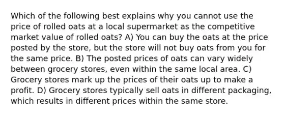 Which of the following best explains why you cannot use the price of rolled oats at a local supermarket as the competitive market value of rolled oats? A) You can buy the oats at the price posted by the store, but the store will not buy oats from you for the same price. B) The posted prices of oats can vary widely between grocery stores, even within the same local area. C) Grocery stores mark up the prices of their oats up to make a profit. D) Grocery stores typically sell oats in different packaging, which results in different prices within the same store.