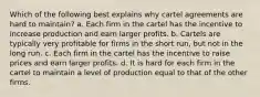 Which of the following best explains why cartel agreements are hard to maintain? a. Each firm in the cartel has the incentive to increase production and earn larger profits. b. Cartels are typically very profitable for firms in the short run, but not in the long run. c. Each firm in the cartel has the incentive to raise prices and earn larger profits. d. It is hard for each firm in the cartel to maintain a level of production equal to that of the other firms.