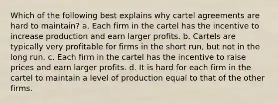 Which of the following best explains why cartel agreements are hard to maintain? a. Each firm in the cartel has the incentive to increase production and earn larger profits. b. Cartels are typically very profitable for firms in the short run, but not in the long run. c. Each firm in the cartel has the incentive to raise prices and earn larger profits. d. It is hard for each firm in the cartel to maintain a level of production equal to that of the other firms.