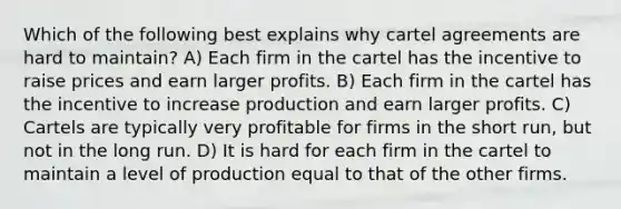 Which of the following best explains why cartel agreements are hard to maintain? A) Each firm in the cartel has the incentive to raise prices and earn larger profits. B) Each firm in the cartel has the incentive to increase production and earn larger profits. C) Cartels are typically very profitable for firms in the short run, but not in the long run. D) It is hard for each firm in the cartel to maintain a level of production equal to that of the other firms.