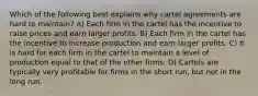 Which of the following best explains why cartel agreements are hard to maintain? A) Each firm in the cartel has the incentive to raise prices and earn larger profits. B) Each firm in the cartel has the incentive to increase production and earn larger profits. C) It is hard for each firm in the cartel to maintain a level of production equal to that of the other firms. D) Cartels are typically very profitable for firms in the short run, but not in the long run.