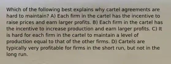 Which of the following best explains why cartel agreements are hard to maintain? A) Each firm in the cartel has the incentive to raise prices and earn larger profits. B) Each firm in the cartel has the incentive to increase production and earn larger profits. C) It is hard for each firm in the cartel to maintain a level of production equal to that of the other firms. D) Cartels are typically very profitable for firms in the short run, but not in the long run.