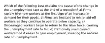 Which of the following best explains the cause of the change in the unemployment rate at the end of a recession? a) Firms rapidly hire new workers at the first sign of an increase in demand for their goods. b) Firms are hesitant to rehire laid-off workers as they continue to operate below capacity. c) Discouraged workers begin to return to the labor force, causing the unemployment rate to fall. d) Frictionally unemployed workers find it easier to gain employment, lowering the natural rate of unemployment.