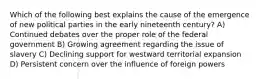 Which of the following best explains the cause of the emergence of new political parties in the early nineteenth century? A) Continued debates over the proper role of the federal government B) Growing agreement regarding the issue of slavery C) Declining support for westward territorial expansion D) Persistent concern over the influence of foreign powers