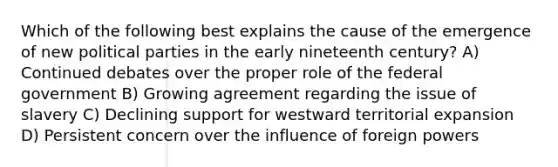 Which of the following best explains the cause of the emergence of new political parties in the early nineteenth century? A) Continued debates over the proper role of the federal government B) Growing agreement regarding the issue of slavery C) Declining support for westward territorial expansion D) Persistent concern over the influence of foreign powers