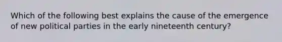 Which of the following best explains the cause of the emergence of new <a href='https://www.questionai.com/knowledge/kKK5AHcKHQ-political-parties' class='anchor-knowledge'>political parties</a> in the early nineteenth century?