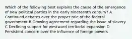 Which of the following best explains the cause of the emergence of new political parties in the early nineteenth century? A Continued debates over the proper role of the federal government B Growing agreement regarding the issue of slavery C Declining support for westward territorial expansion D Persistent concern over the influence of foreign powers