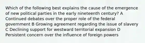 Which of the following best explains the cause of the emergence of new political parties in the early nineteenth century? A Continued debates over the proper role of the federal government B Growing agreement regarding the issue of slavery C Declining support for westward territorial expansion D Persistent concern over the influence of foreign powers