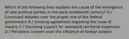 Which of the following best explains the cause of the emergence of new political parties in the early nineteenth century? A.) Continued debates over the proper role of the federal government B.) Growing agreement regarding the issue of slavery C.) Declining support for westward territorial expansion D.) Persistent concern over the influence of foreign powers