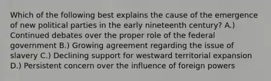 Which of the following best explains the cause of the emergence of new political parties in the early nineteenth century? A.) Continued debates over the proper role of the federal government B.) Growing agreement regarding the issue of slavery C.) Declining support for westward territorial expansion D.) Persistent concern over the influence of foreign powers