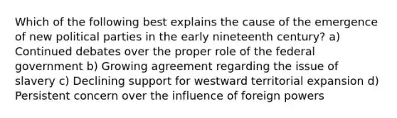 Which of the following best explains the cause of the emergence of new political parties in the early nineteenth century? a) Continued debates over the proper role of the federal government b) Growing agreement regarding the issue of slavery c) Declining support for westward territorial expansion d) Persistent concern over the influence of foreign powers