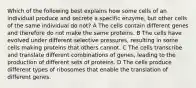 Which of the following best explains how some cells of an individual produce and secrete a specific enzyme, but other cells of the same individual do not? A The cells contain different genes and therefore do not make the same proteins. B The cells have evolved under different selective pressures, resulting in some cells making proteins that others cannot. C The cells transcribe and translate different combinations of genes, leading to the production of different sets of proteins. D The cells produce different types of ribosomes that enable the translation of different genes.