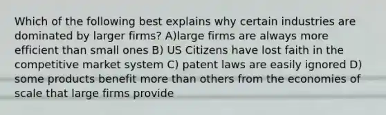 Which of the following best explains why certain industries are dominated by larger firms? A)large firms are always more efficient than small ones B) US Citizens have lost faith in the competitive market system C) patent laws are easily ignored D) some products benefit more than others from the economies of scale that large firms provide