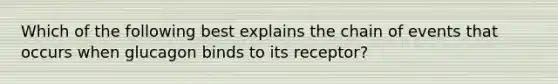 Which of the following best explains the chain of events that occurs when glucagon binds to its receptor?