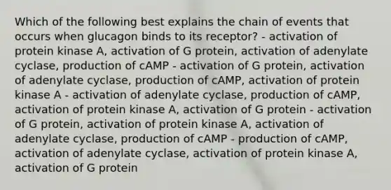 Which of the following best explains the chain of events that occurs when glucagon binds to its receptor? - activation of protein kinase A, activation of G protein, activation of adenylate cyclase, production of cAMP - activation of G protein, activation of adenylate cyclase, production of cAMP, activation of protein kinase A - activation of adenylate cyclase, production of cAMP, activation of protein kinase A, activation of G protein - activation of G protein, activation of protein kinase A, activation of adenylate cyclase, production of cAMP - production of cAMP, activation of adenylate cyclase, activation of protein kinase A, activation of G protein