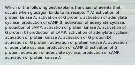 Which of the following best explains the chain of events that occurs when glucagon binds to its receptor? A) activation of protein kinase A, activation of G protein, activation of adenylate cyclase, production of cAMP B) activation of adenylate cyclase, production of cAMP, activation of protein kinase A, activation of G protein C) production of cAMP, activation of adenylate cyclase, activation of protein kinase A, activation of G protein D) activation of G protein, activation of protein kinase A, activation of adenylate cyclase, production of cAMP E) activation of G protein, activation of adenylate cyclase, production of cAMP, activation of protein kinase A