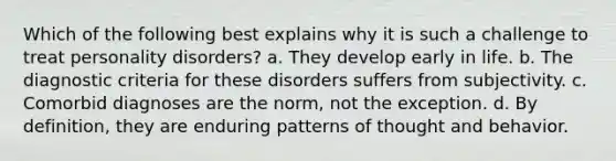 Which of the following best explains why it is such a challenge to treat personality disorders? a. They develop early in life. b. The diagnostic criteria for these disorders suffers from subjectivity. c. Comorbid diagnoses are the norm, not the exception. d. By definition, they are enduring patterns of thought and behavior.