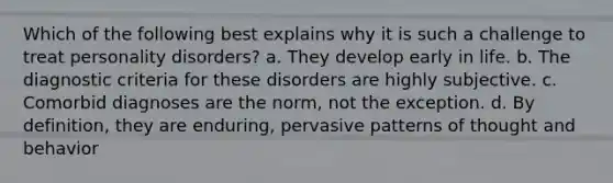 Which of the following best explains why it is such a challenge to treat personality disorders? a. They develop early in life. b. The diagnostic criteria for these disorders are highly subjective. c. Comorbid diagnoses are the norm, not the exception. d. By definition, they are enduring, pervasive patterns of thought and behavior