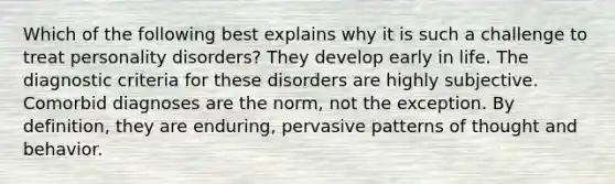 Which of the following best explains why it is such a challenge to treat personality disorders? They develop early in life. The diagnostic criteria for these disorders are highly subjective. Comorbid diagnoses are the norm, not the exception. By definition, they are enduring, pervasive patterns of thought and behavior.