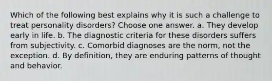 Which of the following best explains why it is such a challenge to treat personality disorders? Choose one answer. a. They develop early in life. b. The diagnostic criteria for these disorders suffers from subjectivity. c. Comorbid diagnoses are the norm, not the exception. d. By definition, they are enduring patterns of thought and behavior.