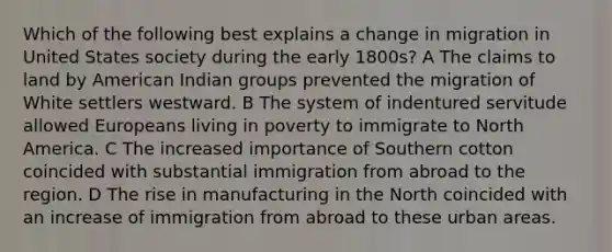 Which of the following best explains a change in migration in United States society during the early 1800s? A The claims to land by American Indian groups prevented the migration of White settlers westward. B The system of indentured servitude allowed Europeans living in poverty to immigrate to North America. C The increased importance of Southern cotton coincided with substantial immigration from abroad to the region. D The rise in manufacturing in the North coincided with an increase of immigration from abroad to these urban areas.