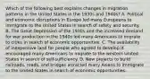 Which of the following best explains changes in migration patterns in the United States in the 1930s and 1940s? A. Political and economic disruptions in Europe led many Europeans to immigrate to the United States in search of safety and security. B. The Great Depression of the 1930s and the increased demand for war production in the 1940s led many Americans to migrate to cities in search of economic opportunities. C. The availability of inexpensive land for people who agreed to develop it encouraged many Americans to migrate to the western United States in search of self-sufficiency. D. New projects to build railroads, roads, and bridges attracted many Asians to immigrate to the United States in search of economic opportunities.