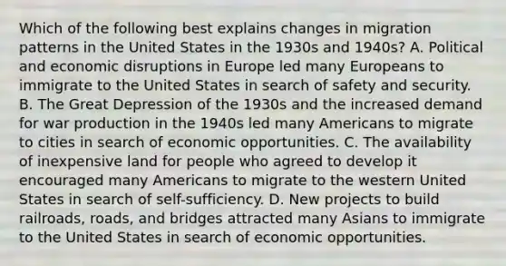 Which of the following best explains changes in migration patterns in the United States in the 1930s and 1940s? A. Political and economic disruptions in Europe led many Europeans to immigrate to the United States in search of safety and security. B. The Great Depression of the 1930s and the increased demand for war production in the 1940s led many Americans to migrate to cities in search of economic opportunities. C. The availability of inexpensive land for people who agreed to develop it encouraged many Americans to migrate to the western United States in search of self-sufficiency. D. New projects to build railroads, roads, and bridges attracted many Asians to immigrate to the United States in search of economic opportunities.