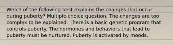 Which of the following best explains the changes that occur during puberty? Multiple choice question. The changes are too complex to be explained. There is a basic genetic program that controls puberty. The hormones and behaviors that lead to puberty must be nurtured. Puberty is activated by moods.