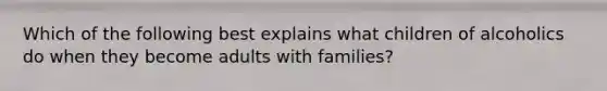 Which of the following best explains what children of alcoholics do when they become adults with families?