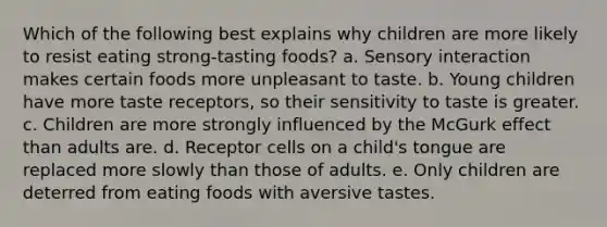 Which of the following best explains why children are more likely to resist eating strong-tasting foods? a. Sensory interaction makes certain foods more unpleasant to taste. b. Young children have more taste receptors, so their sensitivity to taste is greater. c. Children are more strongly influenced by the McGurk effect than adults are. d. Receptor cells on a child's tongue are replaced more slowly than those of adults. e. Only children are deterred from eating foods with aversive tastes.