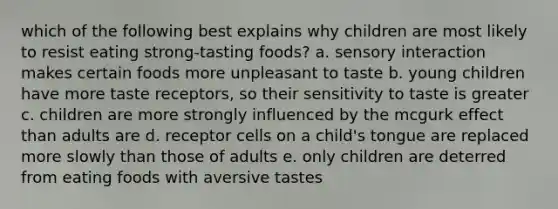 which of the following best explains why children are most likely to resist eating strong-tasting foods? a. sensory interaction makes certain foods more unpleasant to taste b. young children have more taste receptors, so their sensitivity to taste is greater c. children are more strongly influenced by the mcgurk effect than adults are d. receptor cells on a child's tongue are replaced more slowly than those of adults e. only children are deterred from eating foods with aversive tastes