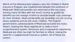 Which of the following best explains why the Children's Health Insurance Program was implemented despite the existence of Medicaid? Medicaid benefits are restricted to the very poor, leaving many families with too much income to qualify for benefits but not enough income to provide health care coverage for their children. Medicaid benefits are available only for nursing home residents and do not cover children. The Federal government's administration of Medicaid excluded too many Texans, leading the Texas legislature to seek a more comprehensive system. Premiums and co-payments required by Medicaid are often too high for families to afford, raising the need for a supplemental insurance system. All of these are correct.