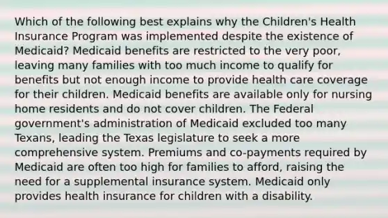 Which of the following best explains why the Children's Health Insurance Program was implemented despite the existence of Medicaid? Medicaid benefits are restricted to the very poor, leaving many families with too much income to qualify for benefits but not enough income to provide health care coverage for their children. Medicaid benefits are available only for nursing home residents and do not cover children. The Federal government's administration of Medicaid excluded too many Texans, leading the Texas legislature to seek a more comprehensive system. Premiums and co-payments required by Medicaid are often too high for families to afford, raising the need for a supplemental insurance system. Medicaid only provides health insurance for children with a disability.