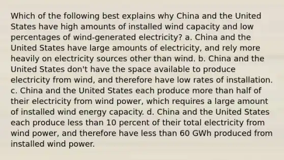 Which of the following best explains why China and the United States have high amounts of installed wind capacity and low percentages of wind-generated electricity? a. China and the United States have large amounts of electricity, and rely more heavily on electricity sources other than wind. b. China and the United States don't have <a href='https://www.questionai.com/knowledge/k0Lyloclid-the-space' class='anchor-knowledge'>the space</a> available to produce electricity from wind, and therefore have low rates of installation. c. China and the United States each produce <a href='https://www.questionai.com/knowledge/keWHlEPx42-more-than' class='anchor-knowledge'>more than</a> half of their electricity from wind power, which requires a large amount of installed wind energy capacity. d. China and the United States each produce <a href='https://www.questionai.com/knowledge/k7BtlYpAMX-less-than' class='anchor-knowledge'>less than</a> 10 percent of their total electricity from wind power, and therefore have less than 60 GWh produced from installed wind power.