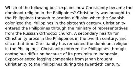 Which of the following best explains how Christianity became the dominant religion in the Philippines? Christianity was brought to the Philippines through relocation diffusion when the Spanish colonized the Philippines in the sixteenth century. Christianity entered the Philippines through the ministry of representatives from the Russian Orthodox church. A secondary hearth for Christianity arose in the Philippines in the twelfth century, and since that time Christianity has remained the dominant religion in the Philippines. Christianity entered the Philippines through contagious diffusion because of its proximity to Indonesia. Export-oriented logging companies from Japan brought Christianity to the Philippines during the twentieth century.