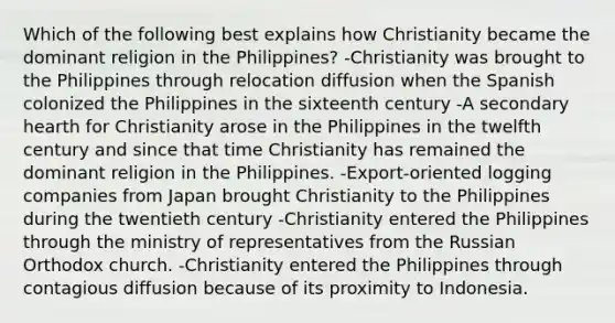 Which of the following best explains how Christianity became the dominant religion in the Philippines? -Christianity was brought to the Philippines through relocation diffusion when the Spanish colonized the Philippines in the sixteenth century -A secondary hearth for Christianity arose in the Philippines in the twelfth century and since that time Christianity has remained the dominant religion in the Philippines. -Export-oriented logging companies from Japan brought Christianity to the Philippines during the twentieth century -Christianity entered the Philippines through the ministry of representatives from the Russian Orthodox church. -Christianity entered the Philippines through contagious diffusion because of its proximity to Indonesia.