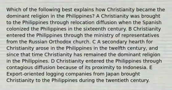 Which of the following best explains how Christianity became the dominant religion in the Philippines? A Christianity was brought to the Philippines through relocation diffusion when the Spanish colonized the Philippines in the sixteenth century. B Christianity entered the Philippines through the ministry of representatives from the Russian Orthodox church. C A secondary hearth for Christianity arose in the Philippines in the twelfth century, and since that time Christianity has remained the dominant religion in the Philippines. D Christianity entered the Philippines through contagious diffusion because of its proximity to Indonesia. E Export-oriented logging companies from Japan brought Christianity to the Philippines during the twentieth century.