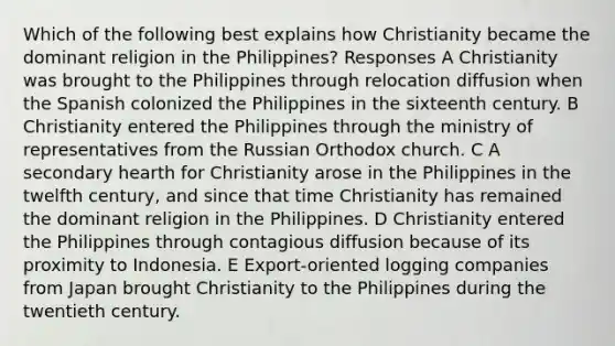 Which of the following best explains how Christianity became the dominant religion in the Philippines? Responses A Christianity was brought to the Philippines through relocation diffusion when the Spanish colonized the Philippines in the sixteenth century. B Christianity entered the Philippines through the ministry of representatives from the Russian Orthodox church. C A secondary hearth for Christianity arose in the Philippines in the twelfth century, and since that time Christianity has remained the dominant religion in the Philippines. D Christianity entered the Philippines through contagious diffusion because of its proximity to Indonesia. E Export-oriented logging companies from Japan brought Christianity to the Philippines during the twentieth century.