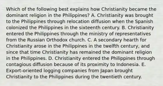 Which of the following best explains how Christianity became the dominant religion in the Philippines? A. Christianity was brought to the Philippines through relocation diffusion when the Spanish colonized the Philippines in the sixteenth century. B. Christianity entered the Philippines through the ministry of representatives from the Russian Orthodox church. C. A secondary hearth for Christianity arose in the Philippines in the twelfth century, and since that time Christianity has remained the dominant religion in the Philippines. D. Christianity entered the Philippines through contagious diffusion because of its proximity to Indonesia. E. Export-oriented logging companies from Japan brought Christianity to the Philippines during the twentieth century.