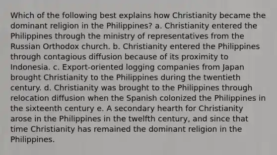 Which of the following best explains how Christianity became the dominant religion in the Philippines? a. Christianity entered the Philippines through the ministry of representatives from the Russian Orthodox church. b. Christianity entered the Philippines through contagious diffusion because of its proximity to Indonesia. c. Export-oriented logging companies from Japan brought Christianity to the Philippines during the twentieth century. d. Christianity was brought to the Philippines through relocation diffusion when the Spanish colonized the Philippines in the sixteenth century e. A secondary hearth for Christianity arose in the Philippines in the twelfth century, and since that time Christianity has remained the dominant religion in the Philippines.