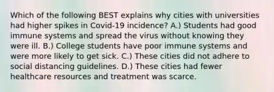 Which of the following BEST explains why cities with universities had higher spikes in Covid-19 incidence? A.) Students had good immune systems and spread the virus without knowing they were ill. B.) College students have poor immune systems and were more likely to get sick. C.) These cities did not adhere to social distancing guidelines. D.) These cities had fewer healthcare resources and treatment was scarce.