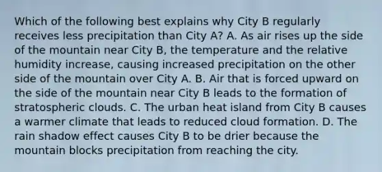 Which of the following best explains why City B regularly receives less precipitation than City A? A. As air rises up the side of the mountain near City B, the temperature and the relative humidity increase, causing increased precipitation on the other side of the mountain over City A. B. Air that is forced upward on the side of the mountain near City B leads to the formation of stratospheric clouds. C. The urban heat island from City B causes a warmer climate that leads to reduced cloud formation. D. The rain shadow effect causes City B to be drier because the mountain blocks precipitation from reaching the city.