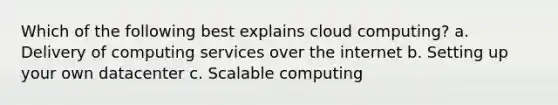 Which of the following best explains cloud computing? a. Delivery of computing services over the internet b. Setting up your own datacenter c. Scalable computing