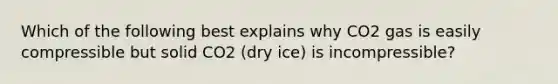 Which of the following best explains why CO2 gas is easily compressible but solid CO2 (dry ice) is incompressible?