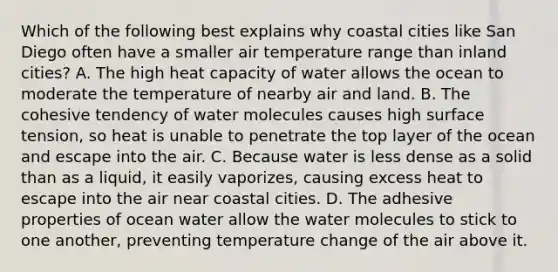 Which of the following best explains why coastal cities like San Diego often have a smaller air temperature range than inland cities? A. The high heat capacity of water allows the ocean to moderate the temperature of nearby air and land. B. The cohesive tendency of water molecules causes high surface tension, so heat is unable to penetrate the top layer of the ocean and escape into the air. C. Because water is less dense as a solid than as a liquid, it easily vaporizes, causing excess heat to escape into the air near coastal cities. D. The adhesive properties of ocean water allow the water molecules to stick to one another, preventing temperature change of the air above it.