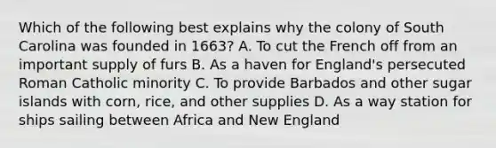 Which of the following best explains why the colony of South Carolina was founded in 1663? A. To cut the French off from an important supply of furs B. As a haven for England's persecuted Roman Catholic minority C. To provide Barbados and other sugar islands with corn, rice, and other supplies D. As a way station for ships sailing between Africa and New England